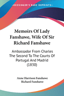 Memoirs Of Lady Fanshawe, Wife Of Sir Richard Fanshawe: Ambassador From Charles The Second To The Courts Of Portugal And Madrid (1830)