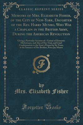 Memoirs of Mrs. Elizabeth Fisher, of the City of New-York, Daughter of the Rev. Harry Munro, Who Was a Chaplain in the British Army, During the American Revolution: A Giving a Particular Account of a Variety of Domestic Misfortunes, and Also of Her Trial - Fisher, Mrs Elizabeth