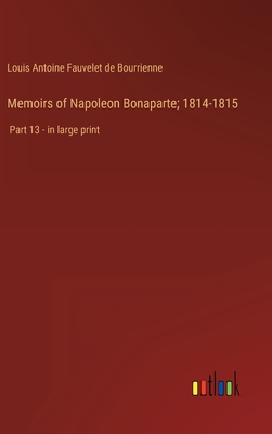 Memoirs of Napoleon Bonaparte; 1814-1815: Part 13 - in large print - Bourrienne, Louis Antoine Fauvelet de