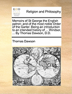 Memoirs of St George the English Patron; And of the Most Noble Order of the Garter. Being an Introduction to an Intended History of ... Windsor, ... by Thomas Dawson, D.D.
