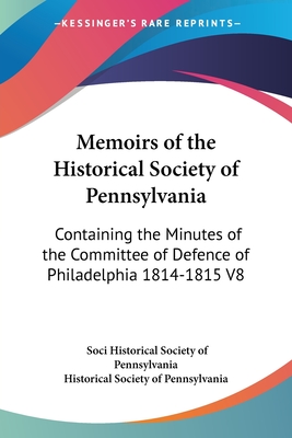 Memoirs of the Historical Society of Pennsylvania: Containing the Minutes of the Committee of Defence of Philadelphia 1814-1815 V8 - Historical Society of Pennsylvania, Soci