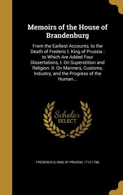 Memoirs of the House of Brandenburg: From the Earliest Accounts, to the Death of Frederic I. King of Prussia: to Which Are Added Four Dissertations, I. On Superstition and Religion. II. On Manners, Customs, Industry, and the Progress of the Human... - Frederick, King of Prussia 1712-1786, II (Creator)