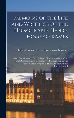 Memoirs of the Life and Writings of the Honourable Henry Home of Kames: One of the Senators of the College of Justice, and One of the Lords Commissioners of Justiciary in Scotland Containing Sketches of the Progress of Literature and General Improvement I - Woodhouselee, Lord Alexander Fraser T