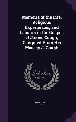 Memoirs of the Life, Religious Experiences, and Labours in the Gospel, of James Gough, Compiled From His Mss. by J. Gough - Gough, James