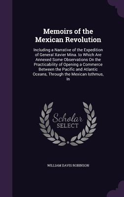 Memoirs of the Mexican Revolution: Including a Narrative of the Expedition of General Xavier Mina. to Which Are Annexed Some Observations On the Practicability of Opening a Commerce Between the Pacific and Atlantic Oceans, Through the Mexican Isthmus, In - Robinson, William Davis