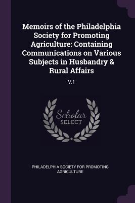 Memoirs of the Philadelphia Society for Promoting Agriculture: Containing Communications on Various Subjects in Husbandry & Rural Affairs: V.1 - Philadelphia Society for Promoting Agric (Creator)