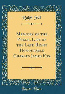 Memoirs of the Public Life of the Late Right Honourable Charles James Fox (Classic Reprint) - Fell, Ralph