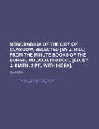 Memorabilia of the City of Glasgow, Selected [By J. Hill] from the Minute Books of the Burgh, MDLXXXVIII-MDCCL [Ed. by J. Smith. 2 PT., with Index].