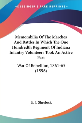 Memorabilia Of The Marches And Battles In Which The One Hundredth Regiment Of Indiana Infantry Volunteers Took An Active Part: War Of Rebellion, 1861-65 (1896) - Sherlock, E J