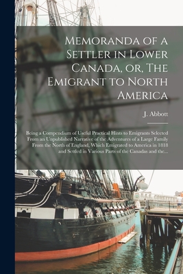 Memoranda of a Settler in Lower Canada, or, The Emigrant to North America [microform]: Being a Compendium of Useful Practical Hints to Emigrants Selected From an Unpublished Narrative of the Adventures of a Large Family From the North of England, ... - Abbott, J (Joseph) 1789-1863 (Creator)