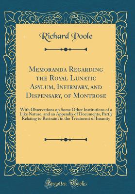 Memoranda Regarding the Royal Lunatic Asylum, Infirmary, and Dispensary, of Montrose: With Observations on Some Other Institutions of a Like Nature, and an Appendix of Documents, Partly Relating to Restraint in the Treatment of Insanity (Classic Reprint) - Poole, Richard