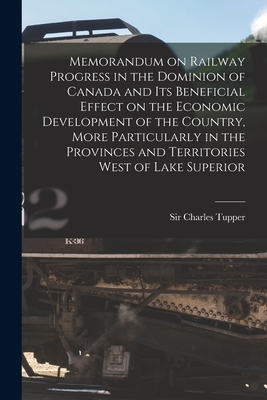 Memorandum on Railway Progress in the Dominion of Canada and Its Beneficial Effect on the Economic Development of the Country, More Particularly in the Provinces and Territories West of Lake Superior [microform] - Tupper, Charles, Sir (Creator)