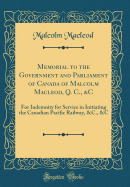 Memorial to the Government and Parliament of Canada of Malcolm Macleod, Q. C., &c: For Indemnity for Service in Initiating the Canadian Pacific Railway, &c., &c (Classic Reprint)