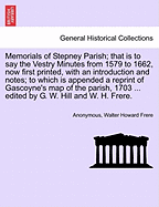 Memorials of Stepney Parish; That Is to Say the Vestry Minutes from 1579 to 1662, Now First Printed, with an Introduction and Notes; To Which Is Appended a Reprint of Gascoyne's Map of the Parish, 1703 ... Edited by G. W. Hill and W. H. Frere.