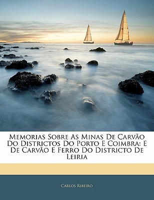 Memorias Sobre as Minas de Carvao Do Districtos Do Porto E Coimbra: E de Carvao E Ferro Do Districto de Leiria - Ribeiro, Carlos