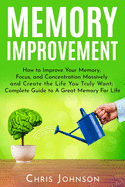 Memory Improvement: How to Improve Your Memory, Focus, and Concentration Massively and Create the Life You Truly Want: Complete Guide to A Great Memory For Life