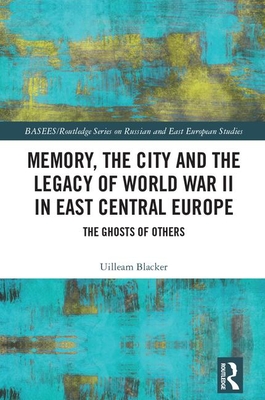 Memory, the City and the Legacy of World War II in East Central Europe: The Ghosts of Others - Blacker, Uilleam