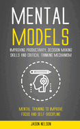 Mental Models: Improving Productivity, Decision Making Skills and Critical Thinking Mechanism (Mental Training to Improve Focus and Self-discipline)