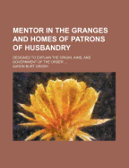 Mentor in the Granges and Homes of Patrons of Husbandry: Designed to Explain the Origin, Aims, and Government of the Order