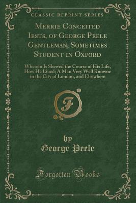 Merrie Conceited Iests, of George Peele Gentleman, Sometimes Student in Oxford: Wherein Is Shewed the Course of His Life, How He Liued; A Man Very Well Knowne in the City of London, and Elsewhere (Classic Reprint) - Peele, George, Professor