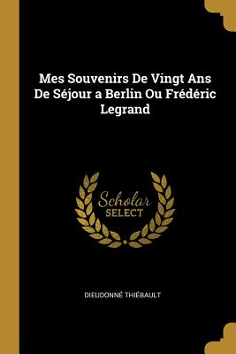 Mes Souvenirs De Vingt Ans De S?jour a Berlin Ou Fr?d?ric Legrand - Thiebault, Dieudonne