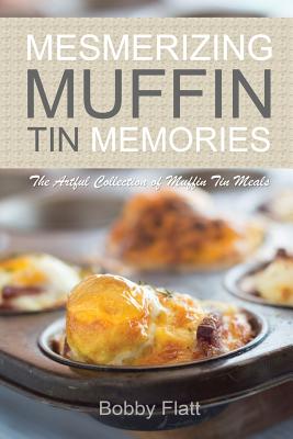 Mesmerizing Muffin Tin Memories: The Artful Collection of Muffin Tin Meals - Flatt, Bobby