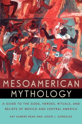 Mesoamerican Mythology: A Guide to the Gods, Heroes, Rituals, and Beliefs of Mexico and Central America - Read, Kay Almere, and Gonzalez, Jason J.