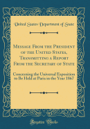 Message from the President of the United States, Transmitting a Report from the Secretary of State: Concerning the Universal Exposition to Be Held at Paris in the Year 1867 (Classic Reprint)