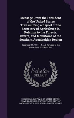 Message From the President of the United States Transmitting a Report of the Secretary of Agriculture in Relation to the Forests, Rivers, and Mountains of the Southern Appalachian Region: December 19, 1901. -- Read, Referred to the Committee On Forest Res - Geological Survey (U S ) (Creator), and United States Weather Bureau (Creator), and United States Dept of Agriculture (Creator)