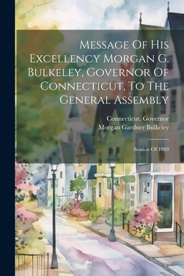 Message Of His Excellency Morgan G. Bulkeley, Governor Of Connecticut, To The General Assembly: Session Of 1889 - Connecticut Governor (1889-1893 Bu (Creator), and Morgan Gardner Bulkeley (Creator)