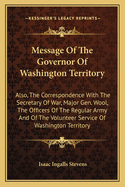 Message of the Governor of Washington Territory: Also, the Correspondence with the Secretary of War, Major Gen. Wool, the Officers of the Regular Army and of the Volunteer Service of Washington Territory