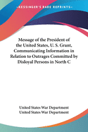 Message of the President of the United States, U. S. Grant, Communicating Information in Relation to Outrages Committed by Disloyal Persons in North C