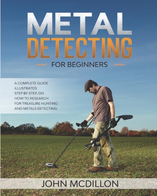 Metal Detecting for beginners: The complete Metal Detecting book for beginners and advanced illustrated Step by Step, on how to Research for Treasure Hunting! History, Features, Practice, Best models - McDillon, John