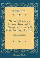 Metrica Classica O Metrica Barbara? E, l'Esametro Latino E Il Verso Sillabico Italiano: Due Saggi Critici (Classic Reprint)