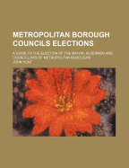 Metropolitan Borough Councils Elections: A Guide to the Election of the Mayor, Aldermen and Councillors of Metropolitan Boroughs