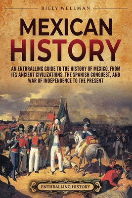 Mexican History: An Enthralling Guide to the History of Mexico, from Its Ancient Civilizations, the Spanish Conquest, and War of Independence to the Present - Wellman, Billy