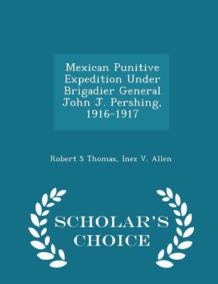 Mexican Punitive Expedition Under Brigadier General John J. Pershing, 1916-1917 - Scholar's Choice Edition - Thomas, Robert S, and Allen, Inez V