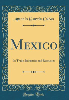 Mexico: Its Trade, Industries and Resources (Classic Reprint) - Cubas, Antonio Garcia