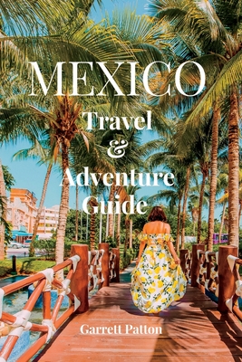 Mexico Travel and Adventure Guide: Explore The Beauty & The Enchanting Wonders of Mexico - Patton, Garrett