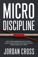 Micro Discipline: How to Build Unbreakable Self-Control, Crush Procrastination, and Achieve Success Through Small Daily Habits