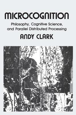 Microcognition: Philosophy, Cognitive Science, and Parallel Distributed Processing - Clark, Andy