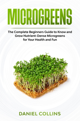 Microgreens: The Complete Beginners Guide to Know and Grow Nutrient-Dense Microgreens for Your Health and Fun - Collins, Daniel
