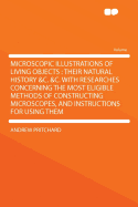 Microscopic Illustrations of Living Objects: Their Natural History &C. &C. with Researches Concerning the Most Eligible Methods of Constructing Microscopes, and Instructions for Using Them