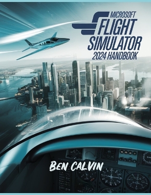 Microsoft Flight Simulator 2024 Handbook: A Comprehensive Guide to Customization, World Exploration, Advanced Techniques and Realistic Flight for the Optimal Flight Experience - Calvin, Ben