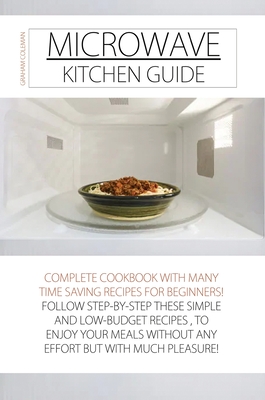 Microwave Kitchen Guide: Complete Cookbook with Many Time Saving Recipes for Beginners! Follow Step-By-Step These Simple and Low-Budget Recipes, to Enjoy Your Meals Without Any Effort But with Much Pleasure - Coleman, Graham