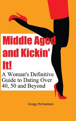 Middle Aged and Kickin' It!: A Woman's Definitive Guide to Dating Over 40, 50 and Beyond - Michaelsen, Gregg