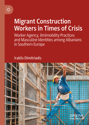 Migrant Construction Workers in Times of Crisis: Worker Agency, (Im)Mobility Practices and Masculine Identities Among Albanians in Southern Europe - Dimitriadis, Iraklis