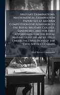 Military Examinations. Mathematical Examination Papers Set at an Open Competition for Admission to the Royal Military College, Sandhurst, and for First Appointments in the Royal Marine Light Infantry, Held Under the Directions of the Civil Service Commiss