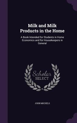 Milk and Milk Products in the Home: A Book Intended for Students in Home Economics and for Housekeepers in General - Michels, John