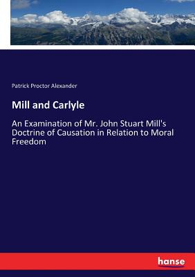 Mill and Carlyle: An Examination of Mr. John Stuart Mill's Doctrine of Causation in Relation to Moral Freedom - Alexander, Patrick Proctor